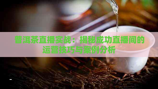 普洱茶直播实战：揭秘成功直播间的运营技巧与案例分析