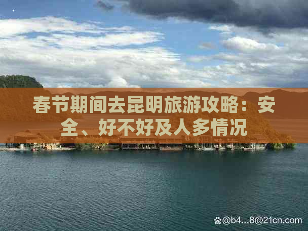 春节期间去昆明旅游攻略：安全、好不好及人多情况