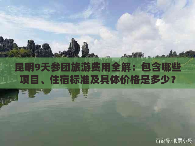 昆明9天参团旅游费用全解：包含哪些项目、住宿标准及具体价格是多少？