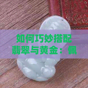 如何巧妙搭配翡翠与黄金：佩戴手镯的采购与技巧