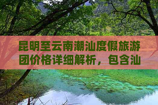 昆明至云南潮汕度假旅游团价格详细解析，包含汕头及云南旅游攻略