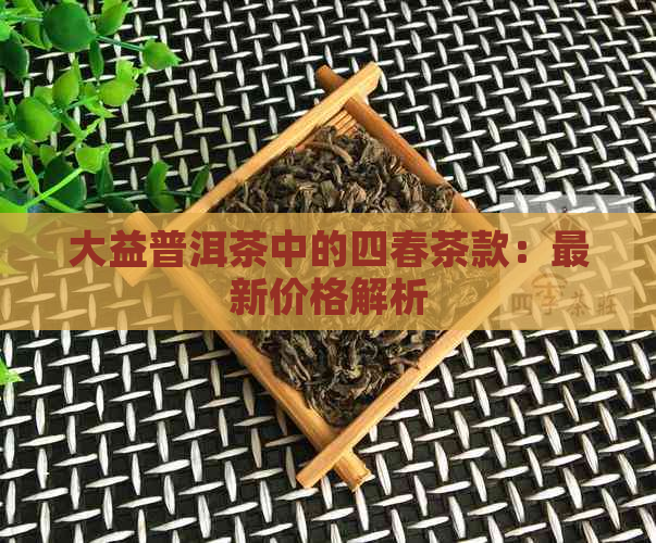 大益普洱茶中的四春茶款：最新价格解析