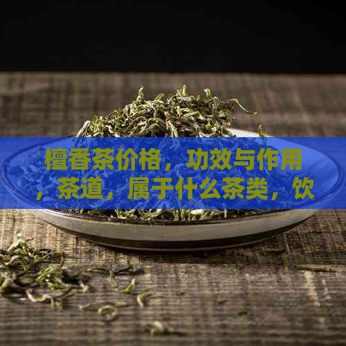 檀香茶价格，功效与作用，茶道，属于什么茶类，饮用方法——全面了解檀香茶