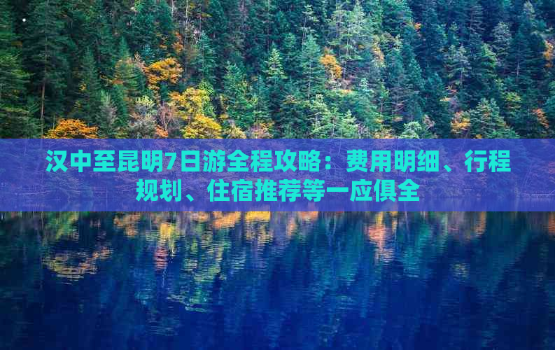 汉中至昆明7日游全程攻略：费用明细、行程规划、住宿推荐等一应俱全