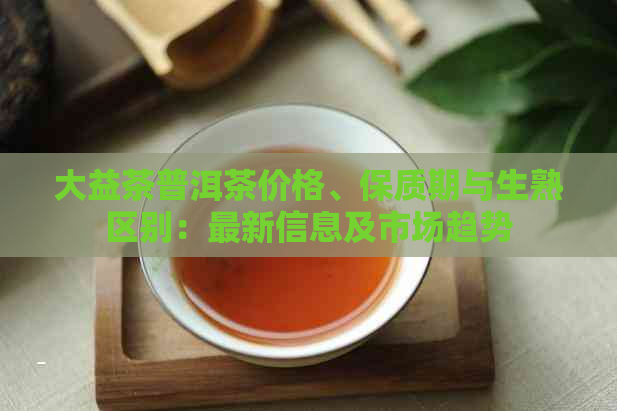 大益茶普洱茶价格、保质期与生熟区别：最新信息及市场趋势