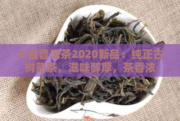 大益普洱茶2020新品：纯正古树熟茶，滋味醇厚，茶香浓