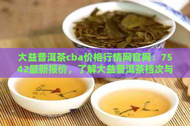 大益普洱茶cba价格行情网官网：7542最新报价，了解大益普洱茶档次与行情