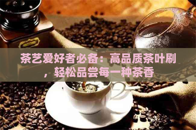 茶艺爱好者必备：高品质茶叶刷，轻松品尝每一种茶香