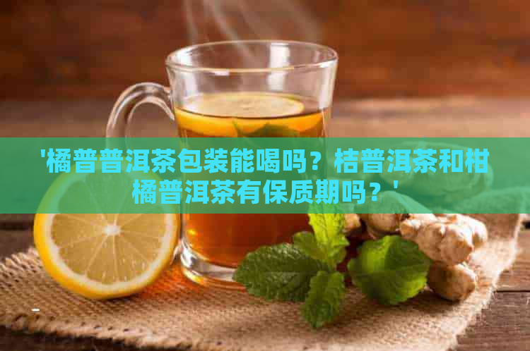 '橘普普洱茶包装能喝吗？桔普洱茶和柑橘普洱茶有保质期吗？'