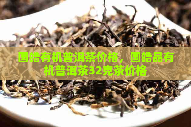 国皓有机普洱茶价格，国皓品有机普洱茶32克茶价格