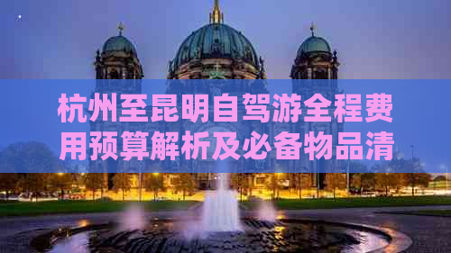 杭州至昆明自驾游全程费用预算解析及必备物品清单，让你的旅行更省心省钱！