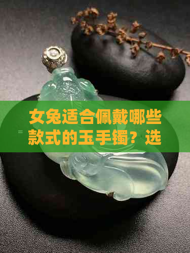 女兔适合佩戴哪些款式的玉手镯？选购时需要注意什么因素？