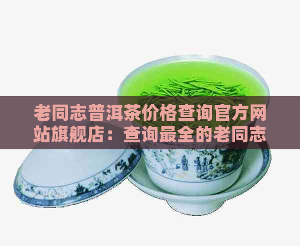 老同志普洱茶价格查询官方网站旗舰店：查询最全的老同志普洱茶价格表