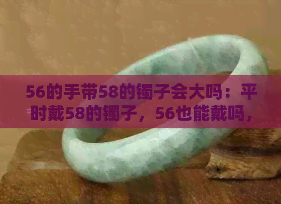 56的手带58的镯子会大吗：平时戴58的镯子，56也能戴吗，54的手带56的镯子