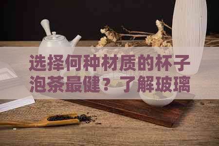 选择何种材质的杯子泡茶最健？了解玻璃、瓷器、紫砂等杯子的优缺点