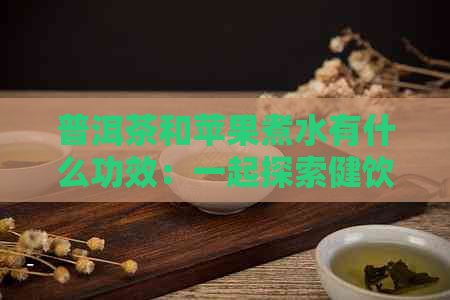 普洱茶和苹果煮水有什么功效：一起探索健饮品的魅力！