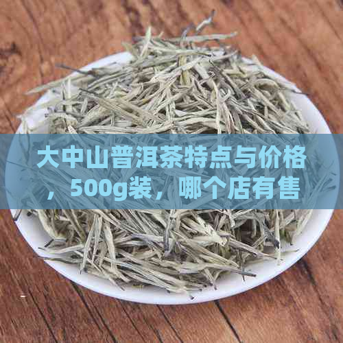 大中山普洱茶特点与价格，500g装，哪个店有售？属于哪个茶区？