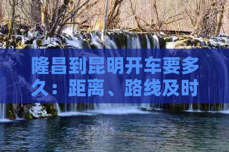 隆昌到昆明开车要多久：距离、路线及时间详解