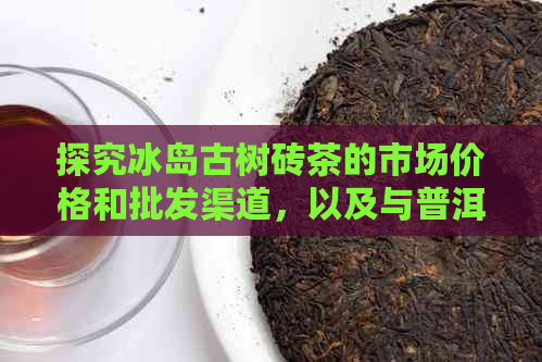 探究冰岛古树砖茶的市场价格和批发渠道，以及与普洱茶的异同