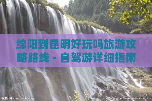 绵阳到昆明好玩吗旅游攻略路线 - 自驾游详细指南与更佳路线规划