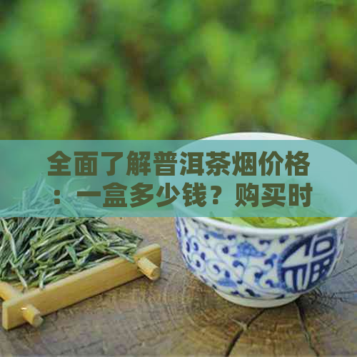 全面了解普洱茶烟价格：一盒多少钱？购买时需要注意哪些因素？