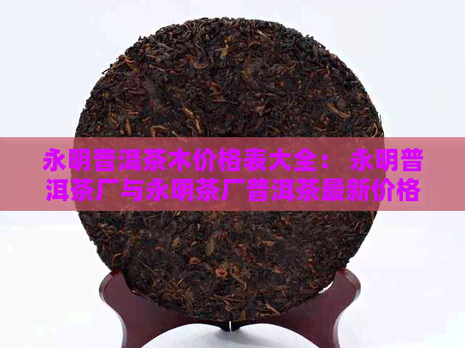 永明普洱茶木价格表大全： 永明普洱茶厂与永明茶厂普洱茶最新价格