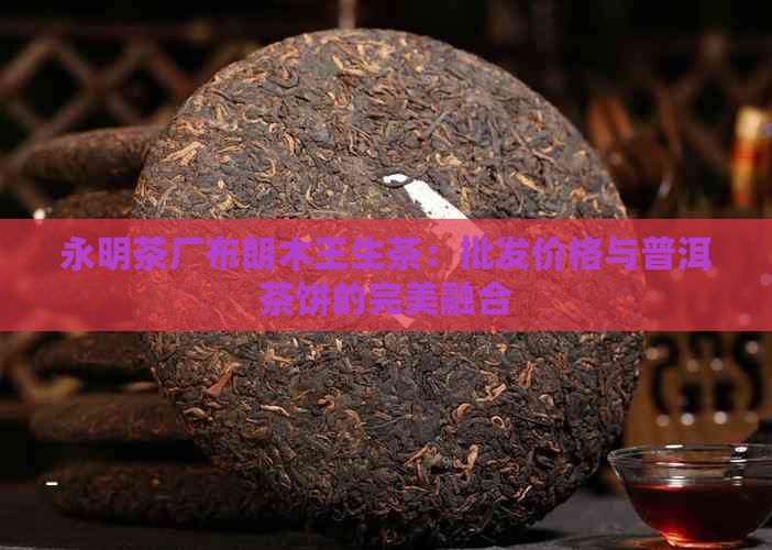 永明茶厂布朗木王生茶：批发价格与普洱茶饼的完美融合