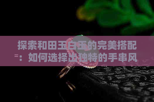 探索和田玉白玉的完美搭配：如何选择出独特的手串风格