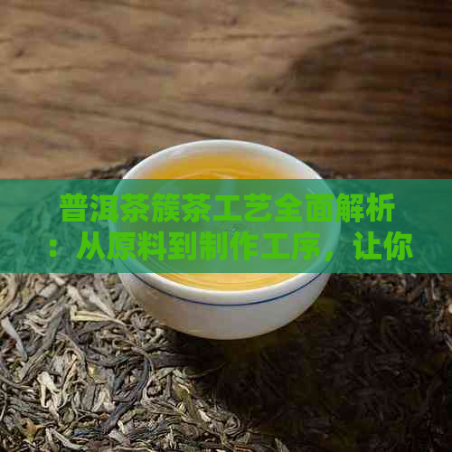 普洱茶簇茶工艺全面解析：从原料到制作工序，让你了解普洱茶的完整过程