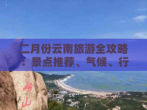 二月份云南旅游全攻略：景点推荐、气候、行程规划和必备物品一应俱全