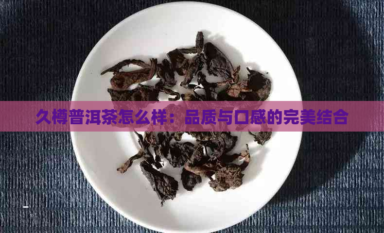 久樽普洱茶怎么样：品质与口感的完美结合