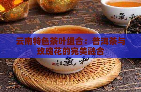 云南特色茶叶组合：普洱茶与玫瑰花的完美融合