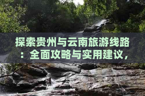 探索贵州与云南旅游线路：全面攻略与实用建议，助您轻松规划完美之旅