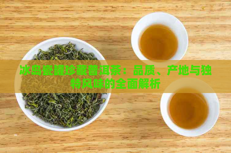 冰岛瓷罐珍藏普洱茶：品质、产地与独特风味的全面解析