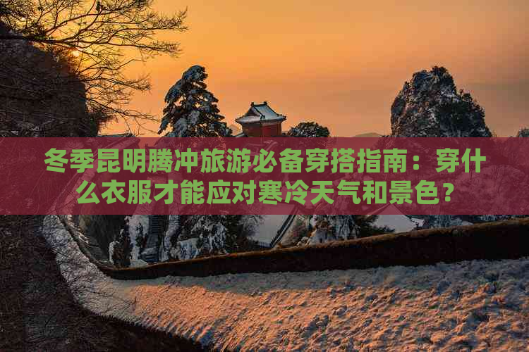 冬季昆明腾冲旅游必备穿搭指南：穿什么衣服才能应对寒冷天气和景色？