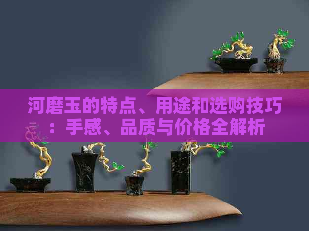 河磨玉的特点、用途和选购技巧：手感、品质与价格全解析