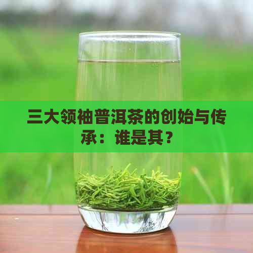 三大领袖普洱茶的创始与传承：谁是其？