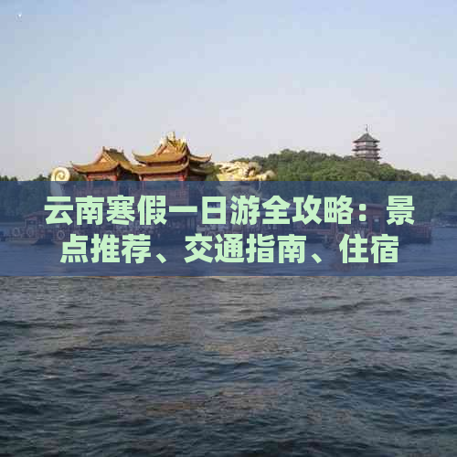 云南寒假一日游全攻略：景点推荐、交通指南、住宿建议及行程规划一应俱全