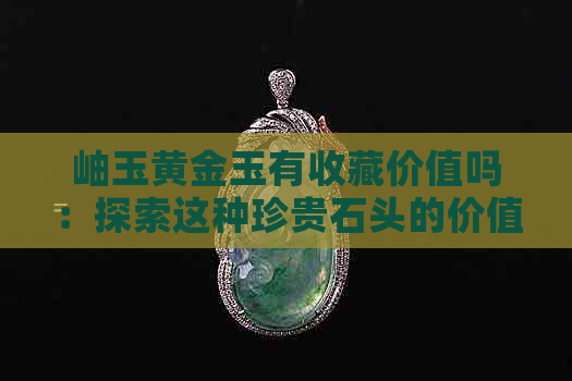 岫玉黄金玉有收藏价值吗：探索这种珍贵石头的价值和潜力