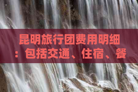 昆明旅行团费用明细：包括交通、住宿、餐饮等全面解析，让您轻松规划行程