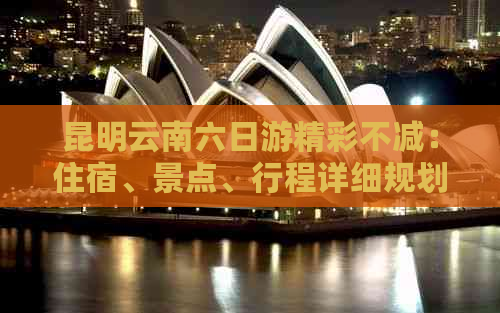 昆明云南六日游精彩不减：住宿、景点、行程详细规划，全程攻略详解