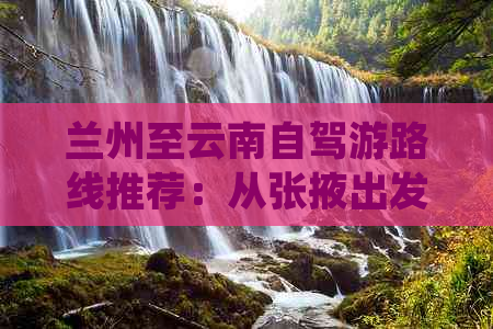 兰州至云南自驾游路线推荐：从张掖出发，游览丽江、大理两大景点的详细攻略