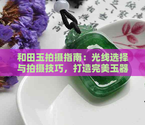 和田玉拍摄指南：光线选择与拍摄技巧，打造完美玉器照片