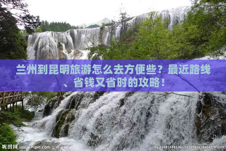 兰州到昆明旅游怎么去方便些？最近路线、省钱又省时的攻略！