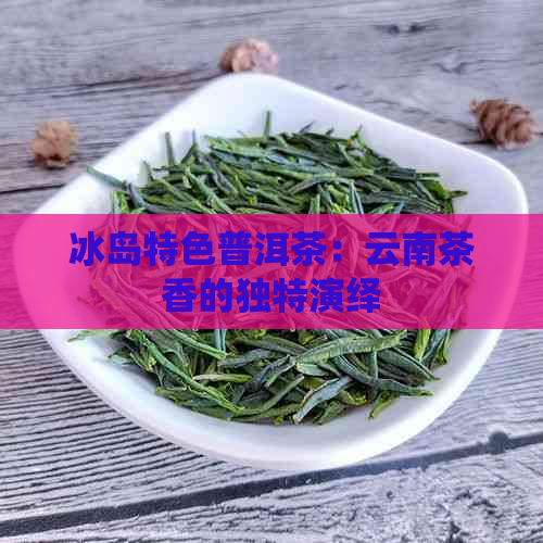 冰岛特色普洱茶：云南茶香的独特演绎