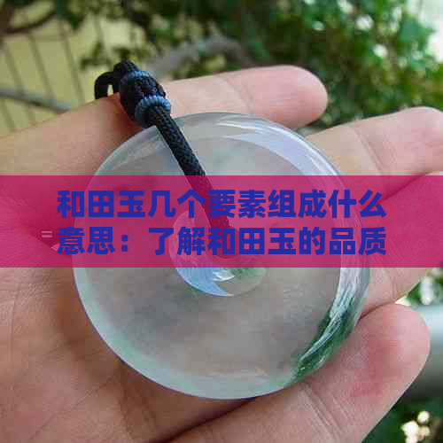 和田玉几个要素组成什么意思：了解和田玉的品质特征与价值