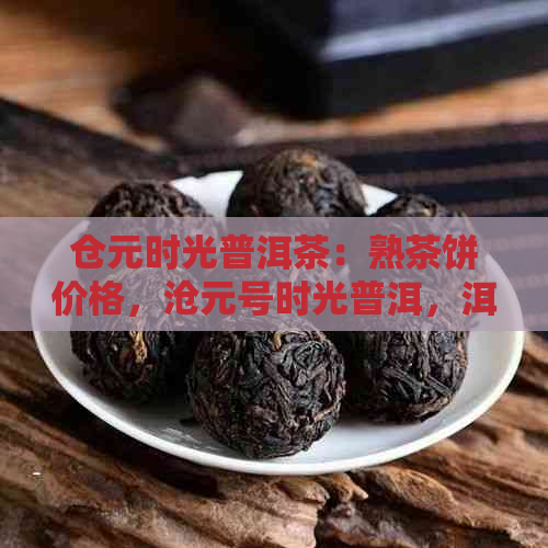 仓元时光普洱茶：熟茶饼价格，沧元号时光普洱，洱时光品鉴