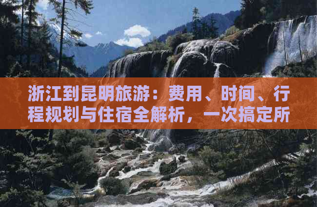 浙江到昆明旅游：费用、时间、行程规划与住宿全解析，一次搞定所有疑问