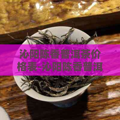 沁阳陈香普洱茶价格表-沁阳陈香普洱茶价格表最新