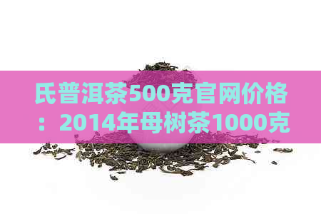 氏普洱茶500克官网价格：2014年母树茶1000克